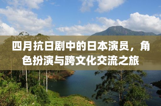 四月抗日劇中的日本演員，角色扮演與跨文化交流之旅