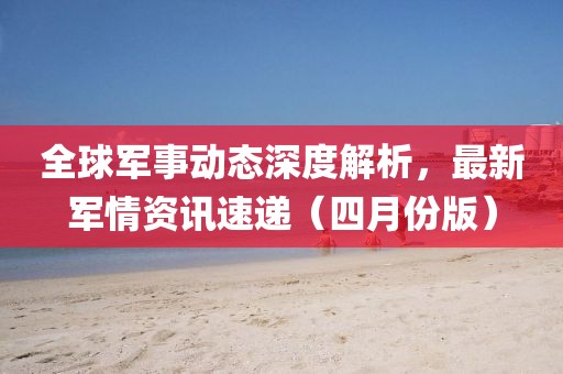 全球軍事動態(tài)深度解析，最新軍情資訊速遞（四月份版）