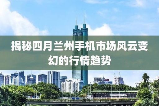 揭秘四月蘭州手機市場風云變幻的行情趨勢