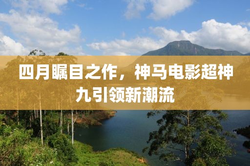 四月矚目之作，神馬電影超神九引領(lǐng)新潮流