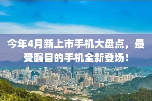 今年4月新上市手機(jī)大盤點(diǎn)，最受矚目的手機(jī)全新登場！