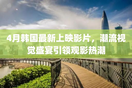 4月韓國(guó)最新上映影片，潮流視覺(jué)盛宴引領(lǐng)觀影熱潮