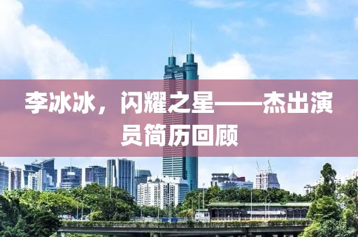李冰冰，閃耀之星——杰出演員簡歷回顧