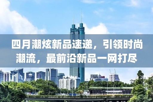四月潮炫新品速遞，引領(lǐng)時(shí)尚潮流，最前沿新品一網(wǎng)打盡