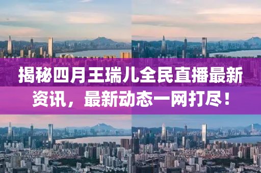 揭秘四月王瑞兒全民直播最新資訊，最新動(dòng)態(tài)一網(wǎng)打盡！
