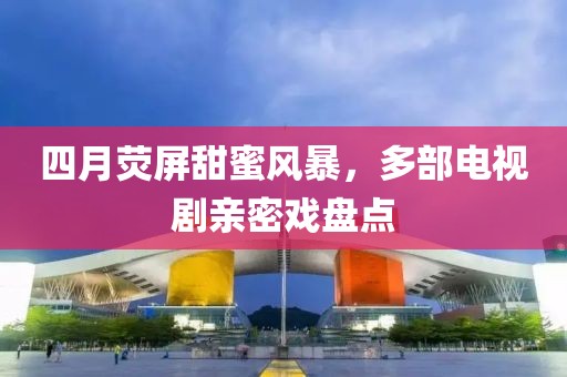 四月熒屏甜蜜風(fēng)暴，多部電視劇親密戲盤點(diǎn)