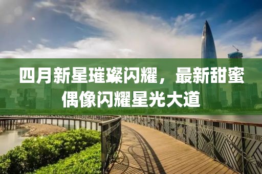 四月新星璀璨閃耀，最新甜蜜偶像閃耀星光大道