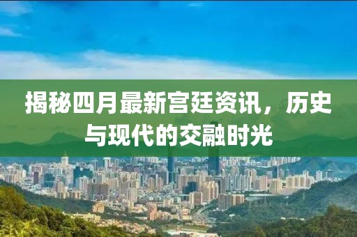 揭秘四月最新宮廷資訊，歷史與現(xiàn)代的交融時光
