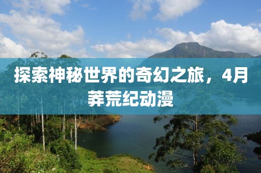 探索神秘世界的奇幻之旅，4月莽荒紀(jì)動(dòng)漫