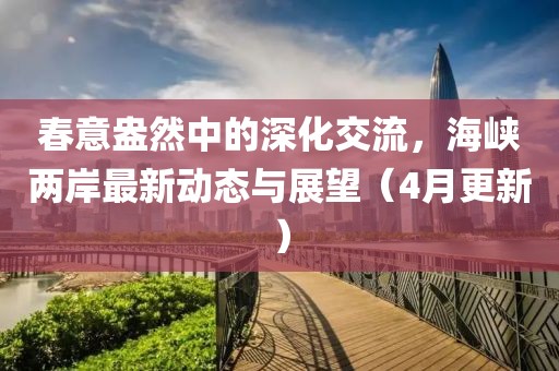 春意盎然中的深化交流，海峽兩岸最新動態(tài)與展望（4月更新）