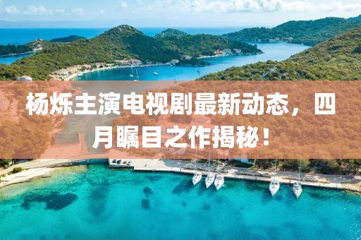 楊爍主演電視劇最新動(dòng)態(tài)，四月矚目之作揭秘！