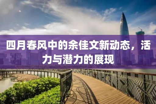 四月春風(fēng)中的余佳文新動(dòng)態(tài)，活力與潛力的展現(xiàn)