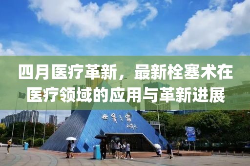 四月醫(yī)療革新，最新栓塞術(shù)在醫(yī)療領(lǐng)域的應(yīng)用與革新進展