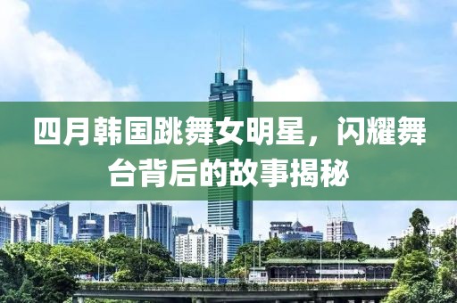 四月韓國跳舞女明星，閃耀舞臺背后的故事揭秘
