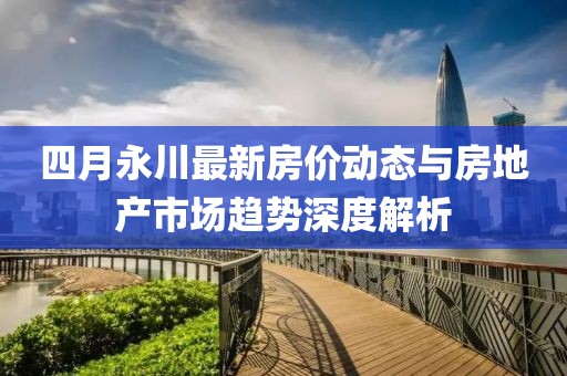 四月永川最新房?jī)r(jià)動(dòng)態(tài)與房地產(chǎn)市場(chǎng)趨勢(shì)深度解析
