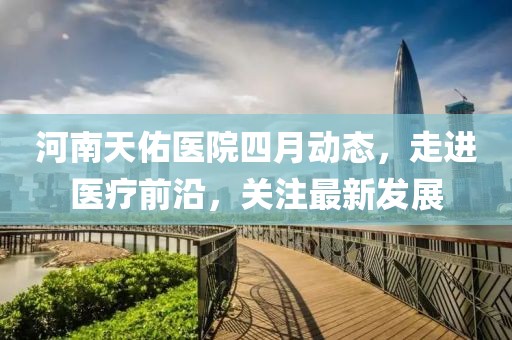 河南天佑醫(yī)院四月動態(tài)，走進醫(yī)療前沿，關(guān)注最新發(fā)展