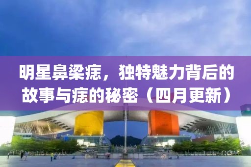 明星鼻梁痣，獨特魅力背后的故事與痣的秘密（四月更新）