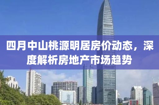 四月中山桃源明居房?jī)r(jià)動(dòng)態(tài)，深度解析房地產(chǎn)市場(chǎng)趨勢(shì)