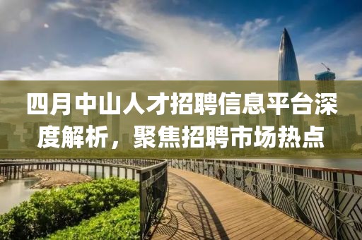 四月中山人才招聘信息平臺(tái)深度解析，聚焦招聘市場(chǎng)熱點(diǎn)