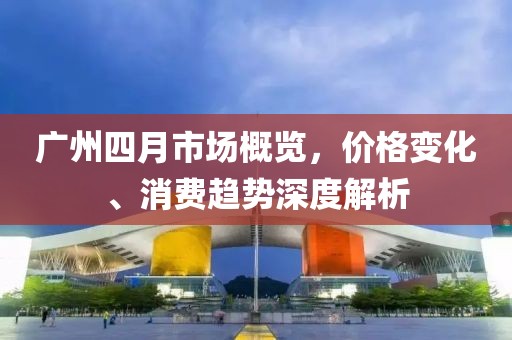 廣州四月市場(chǎng)概覽，價(jià)格變化、消費(fèi)趨勢(shì)深度解析