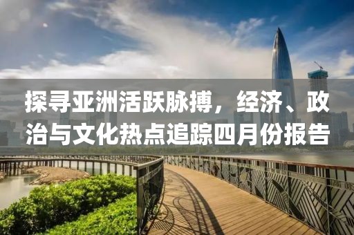 探尋亞洲活躍脈搏，經(jīng)濟(jì)、政治與文化熱點(diǎn)追蹤四月份報(bào)告