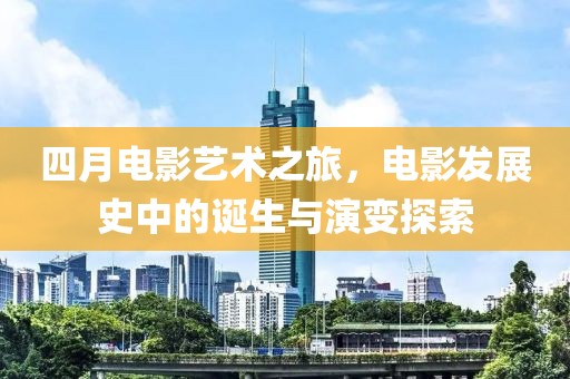 四月電影藝術(shù)之旅，電影發(fā)展史中的誕生與演變探索