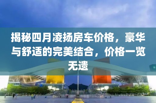 揭秘四月凌揚房車價格，豪華與舒適的完美結(jié)合，價格一覽無遺