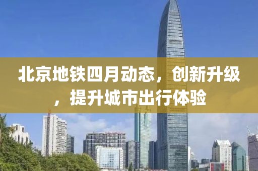 北京地鐵四月動(dòng)態(tài)，創(chuàng)新升級(jí)，提升城市出行體驗(yàn)