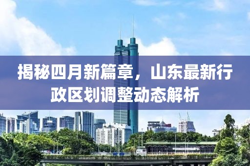 揭秘四月新篇章，山東最新行政區(qū)劃調(diào)整動態(tài)解析
