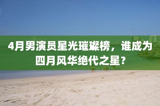 4月男演員星光璀璨榜，誰成為四月風(fēng)華絕代之星？