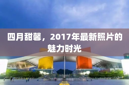 四月甜馨，2017年最新照片的魅力時(shí)光