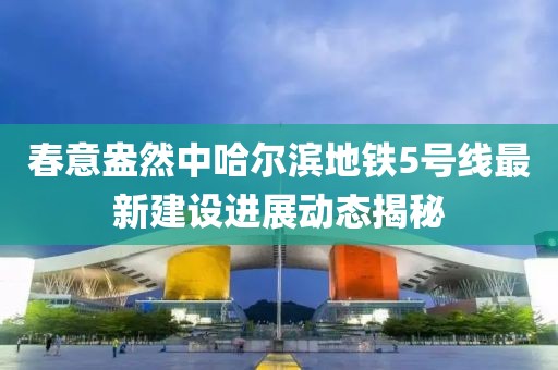 春意盎然中哈爾濱地鐵5號線最新建設(shè)進(jìn)展動態(tài)揭秘