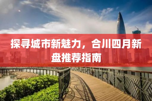 探尋城市新魅力，合川四月新盤推薦指南