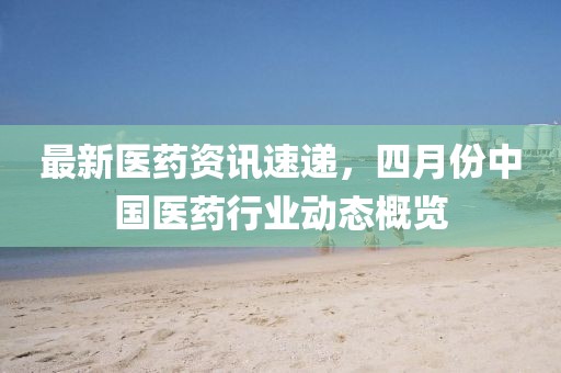 最新醫(yī)藥資訊速遞，四月份中國醫(yī)藥行業(yè)動態(tài)概覽
