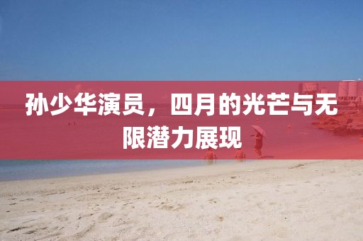 孫少華演員，四月的光芒與無限潛力展現(xiàn)