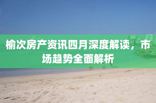 榆次房產(chǎn)資訊四月深度解讀，市場(chǎng)趨勢(shì)全面解析
