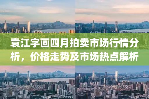 袁江字畫四月拍賣市場(chǎng)行情分析，價(jià)格走勢(shì)及市場(chǎng)熱點(diǎn)解析