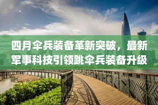 四月傘兵裝備革新突破，最新軍事科技引領(lǐng)跳傘兵裝備升級