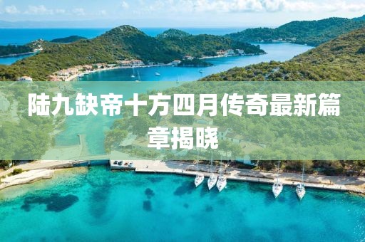 陸九缺帝十方四月傳奇最新篇章揭曉