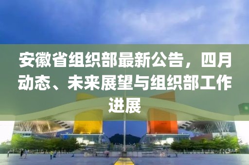 安徽省組織部最新公告，四月動態(tài)、未來展望與組織部工作進(jìn)展