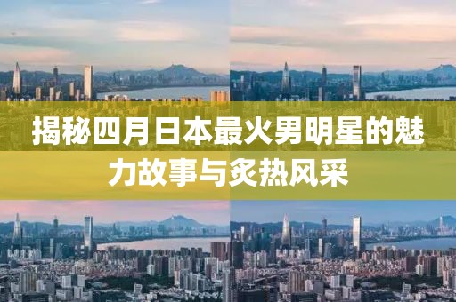 揭秘四月日本最火男明星的魅力故事與炙熱風(fēng)采