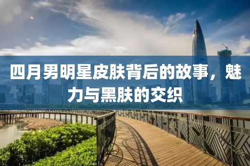 四月男明星皮膚背后的故事，魅力與黑膚的交織