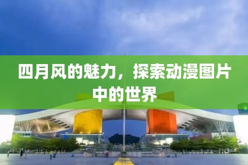 四月風(fēng)的魅力，探索動(dòng)漫圖片中的世界
