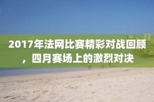 2017年法網(wǎng)比賽精彩對戰(zhàn)回顧，四月賽場上的激烈對決