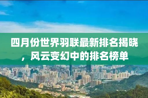 四月份世界羽聯(lián)最新排名揭曉，風(fēng)云變幻中的排名榜單