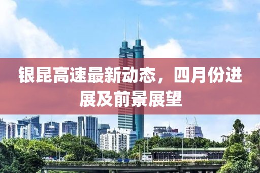 銀昆高速最新動(dòng)態(tài)，四月份進(jìn)展及前景展望