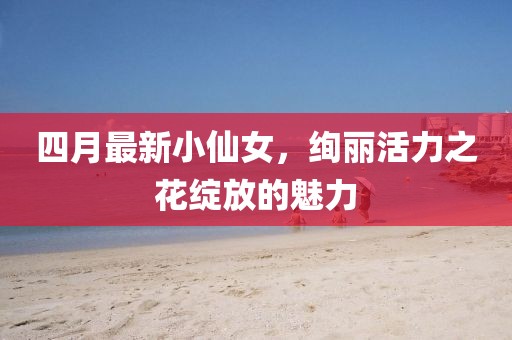 四月最新小仙女，絢麗活力之花綻放的魅力