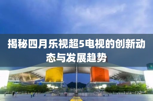 揭秘四月樂(lè)視超5電視的創(chuàng)新動(dòng)態(tài)與發(fā)展趨勢(shì)