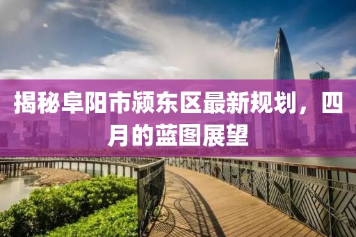 揭秘阜陽(yáng)市潁東區(qū)最新規(guī)劃，四月的藍(lán)圖展望