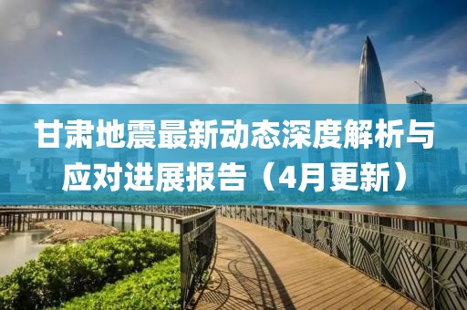 甘肅地震最新動(dòng)態(tài)深度解析與應(yīng)對(duì)進(jìn)展報(bào)告（4月更新）